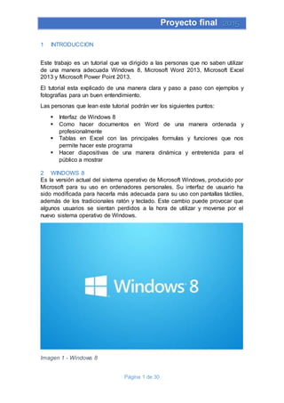 Proyecto final 2015
Página 1 de 30
1 INTRODUCCION
Este trabajo es un tutorial que va dirigido a las personas que no saben utilizar
de una manera adecuada Windows 8, Microsoft Word 2013, Microsoft Excel
2013 y Microsoft Power Point 2013.
El tutorial esta explicado de una manera clara y paso a paso con ejemplos y
fotografías para un buen entendimiento.
Las personas que lean este tutorial podrán ver los siguientes puntos:
 Interfaz de Windows 8
 Como hacer documentos en Word de una manera ordenada y
profesionalmente
 Tablas en Excel con las principales formulas y funciones que nos
permite hacer este programa
 Hacer diapositivas de una manera dinámica y entretenida para el
público a mostrar
2 WINDOWS 8
Es la versión actual del sistema operativo de Microsoft Windows, producido por
Microsoft para su uso en ordenadores personales. Su interfaz de usuario ha
sido modificada para hacerla más adecuada para su uso con pantallas táctiles,
además de los tradicionales ratón y teclado. Este cambio puede provocar que
algunos usuarios se sientan perdidos a la hora de utilizar y moverse por el
nuevo sistema operativo de Windows.
Imagen 1 - Windows 8
 