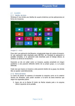 Proyecto final 2015
Página 2 de 30
2.1 CLASES
2.1.1 Interfaz de inicio
Windows 8 nos brinda una interfaz de usuario dinámica con las aplicaciones en
forma de mosaicos.
Imagen 2 – inicio
Para abrir una aplicación del Mosaico, simplemente haga clic sobre el mosaico.
Si una aplicación está diseñada para METRO, se mostrará la aplicación a
pantalla completa, si la aplicación está diseñada para el trabajo clásico, la
ventana se abrirá en el escritorio.
Haciendo un clic sin soltar sobre un mosaico, puedes arrastrarlo sin ningún
problema a una posición diferente dentro de su propio grupo, o a un grupo
diferente.
Cada vez que mueve un mosaico a otra posición dentro de su grupo, los demás
tiles se ajustan automáticamente.
2.1.2 Barra de tareas
La barra de tareas no aparece al encender la maquina como en la anterior
versión de Windows, para poder acceder a la barra de tarea tenemos que
seguir los siguientes pasos:
1. hacer clic en la flecha El botón de flecha situada junto a la esquina
inferior izquierda de la pantalla.
 