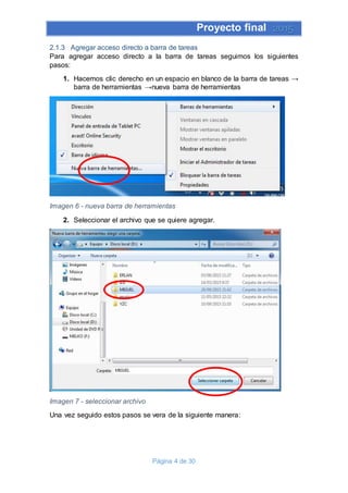 Proyecto final 2015
Página 4 de 30
2.1.3 Agregar acceso directo a barra de tareas
Para agregar acceso directo a la barra de tareas seguimos los siguientes
pasos:
1. Hacemos clic derecho en un espacio en blanco de la barra de tareas →
barra de herramientas →nueva barra de herramientas
Imagen 6 - nueva barra de herramientas
2. Seleccionar el archivo que se quiere agregar.
Imagen 7 - seleccionar archivo
Una vez seguido estos pasos se vera de la siguiente manera:
 