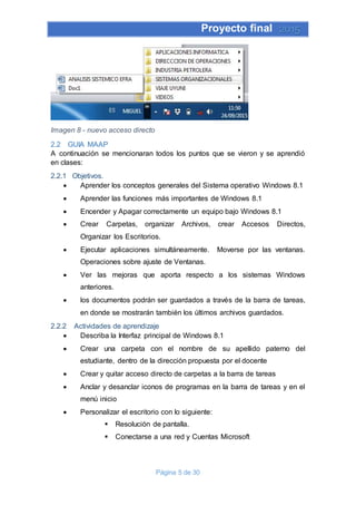 Proyecto final 2015
Página 5 de 30
Imagen 8 - nuevo acceso directo
2.2 GUIA MAAP
A continuación se mencionaran todos los puntos que se vieron y se aprendió
en clases:
2.2.1 Objetivos.
 Aprender los conceptos generales del Sistema operativo Windows 8.1
 Aprender las funciones más importantes de Windows 8.1
 Encender y Apagar correctamente un equipo bajo Windows 8.1
 Crear Carpetas, organizar Archivos, crear Accesos Directos,
Organizar los Escritorios.
 Ejecutar aplicaciones simultáneamente. Moverse por las ventanas.
Operaciones sobre ajuste de Ventanas.
 Ver las mejoras que aporta respecto a los sistemas Windows
anteriores.
 los documentos podrán ser guardados a través de la barra de tareas,
en donde se mostrarán también los últimos archivos guardados.
2.2.2 Actividades de aprendizaje
 Describa la Interfaz principal de Windows 8.1
 Crear una carpeta con el nombre de su apellido paterno del
estudiante, dentro de la dirección propuesta por el docente
 Crear y quitar acceso directo de carpetas a la barra de tareas
 Anclar y desanclar iconos de programas en la barra de tareas y en el
menú inicio
 Personalizar el escritorio con lo siguiente:
 Resolución de pantalla.
 Conectarse a una red y Cuentas Microsoft
 