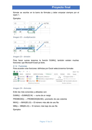 Proyecto final 2015
Página 17 de 31
fórmula se escribe en la barra de fórmulas y debe empezar siempre por el
signo =.
Ejemplos
Imagen 22 – multiplicación
Imagen 23 – división
Para hacer sumas tenemos la función SUMA(), también existen muchas
funciones que Microsoft Excel ya tiene.
4.1.4 Funciones
Para acceder a las funciones definidas por Excel seleccionamos formulas
Imagen 24 – formulas
Entre las más conocidas y utilizadas son:
SUMA() →SUMA(E2:I4) → suma de un rango
PROMEDIO() → PROMEDIO(B2:B5)→promedio de una columna
MAX() → MAX(B3:J3)→ El número más alto de una fila
MIN()→ MIN(B3:J3)→ El número más bajo de una fila
Ejemplos
 