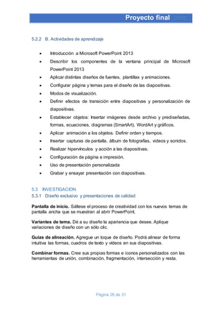 Proyecto final 2015
Página 26 de 31
5.2.2 B. Actividades de aprendizaje
 Introducción a Microsoft PowerPoint 2013
 Describir los componentes de la ventana principal de Microsoft
PowerPoint 2013
 Aplicar distintas diseños de fuentes, plantillas y animaciones.
 Configurar página y temas para el diseño de las diapositivas.
 Modos de visualización.
 Definir efectos de transición entre diapositivas y personalización de
diapositivas.
 Establecer objetos: Insertar imágenes desde archivo y prediseñadas,
formas, ecuaciones, diagramas (SmartArt), WordArt y gráficos.
 Aplicar animación a los objetos. Definir orden y tiempos.
 Insertar capturas de pantalla, álbum de fotografías, videos y sonidos.
 Realizar hipervínculos y acción a las diapositivas.
 Configuración de página e impresión.
 Uso de presentación personalizada
 Grabar y ensayar presentación con diapositivas.
5.3 INVESTIGACION
5.3.1 Diseño exclusivo y presentaciones de calidad
Pantalla de inicio. Sáltese el proceso de creatividad con los nuevos temas de
pantalla ancha que se muestran al abrir PowerPoint.
Variantes de tema. Dé a su diseño la apariencia que desee. Aplique
variaciones de diseño con un sólo clic.
Guías de alineación. Agregue un toque de diseño. Podrá alinear de forma
intuitiva las formas, cuadros de texto y vídeos en sus diapositivas.
Combinar formas. Cree sus propias formas e iconos personalizados con las
herramientas de unión, combinación, fragmentación, intersección y resta.
 