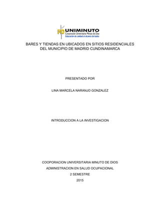 BARES Y TIENDAS EN UBICADOS EN SITIOS RESIDENCIALES
DEL MUNICIPIO DE MADRID CUNDINAMARCA
PRESENTADO POR
LINA MARCELA NARANJO GONZALEZ
INTRODUCCION A LA INVESTIGACION
COOPORACION UNIVERSITARIA MINUTO DE DIOS
ADMINISTRACION EN SALUD OCUPACIONAL
2 SEMESTRE
2015
 