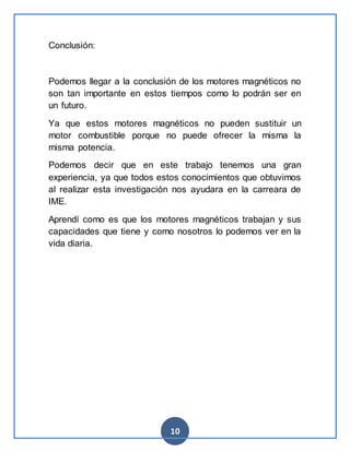 10
Conclusión:
Podemos llegar a la conclusión de los motores magnéticos no
son tan importante en estos tiempos como lo podrán ser en
un futuro.
Ya que estos motores magnéticos no pueden sustituir un
motor combustible porque no puede ofrecer la misma la
misma potencia.
Podemos decir que en este trabajo tenemos una gran
experiencia, ya que todos estos conocimientos que obtuvimos
al realizar esta investigación nos ayudara en la carreara de
IME.
Aprendí como es que los motores magnéticos trabajan y sus
capacidades que tiene y como nosotros lo podemos ver en la
vida diaria.
 