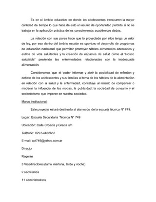 Es en el ámbito educativo en donde los adolescentes transcurren la mayor
cantidad de tiempo lo que hace de esto un asunto de oportunidad pérdida si no se
trabaja en la aplicación práctica de los conocimientos académicos dados.
La relación con sus pares hace que lo proyectado por ellos tenga un valor
de ley, por eso dentro del ámbito escolar es oportuno el desarrollo de programas
de educación nutricional que permitan promover hábitos alimenticios adecuados y
estilos de vida saludables y la creación de espacios de salud como el “kiosco
saludable” previendo las enfermedades relacionadas con la inadecuada
alimentación.
Consideramos que el poder informar y abrir la posibilidad de reflexión y
debate de los adolescentes y sus familias al tema de los hábitos de la alimentación
en relación con la salud y la enfermedad, constituye un intento de compensar o
moderar la influencia de las modas, la publicidad, la sociedad de consumo y el
sedentarismo que imperan en nuestra sociedad.
Marco institucional:
Este proyecto estará destinado al alumnado de la escuela técnica N° 749.
Lugar: Escuela Secundaria Técnica N° 749
Ubicación: Calle Croacia y Grecia s/n
Teléfono: 0297-4462663
E-mail: cpt749@yahoo.com.ar
Director
Regente
3 Vicedirectores (turno mañana, tarde y noche)
2 secretarios
11 administrativos
 
