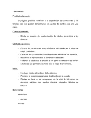 1000 alumnos
Finalidad del proyecto:
El proyecto pretende contribuir a la capacitación del adolescente y sus
familias para que puedan transformarse en agentes de cambio para una vida
mejor.
Objetivos generales:
- Brindar un espacio de concientización de hábitos alimenticios a los
alumnos.
Objetivos específicos:
- Conocer las necesidades y requerimientos nutricionales en la etapa de
mayor crecimiento.
- Capacitar a la población escolar sobre el valor nutritivo de los alimentos.
- Reconocer la importancia de la alimentación saludable.
- Fomentar la creatividad al enseñar a sus pares la instalación de hábitos
saludables que perdurarán durante toda la etapa de crecimiento.
Metas:
- Investigar hábitos alimenticios de los alumnos.
- Promover el consumo responsable de alimentos en la escuela.
- Efectuar en base a las necesidades de la edad la fabricación de
alimentos nutritivos que aporten vitamina, minerales, hidratos de
carbono.
Beneficiarios:
Inmediatos:
- Alumnos
Finales:
 