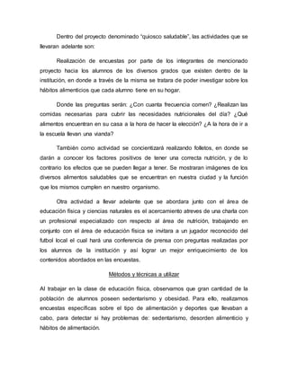 Dentro del proyecto denominado “quiosco saludable”, las actividades que se
llevaran adelante son:
Realización de encuestas por parte de los integrantes de mencionado
proyecto hacia los alumnos de los diversos grados que existen dentro de la
institución, en donde a través de la misma se tratara de poder investigar sobre los
hábitos alimenticios que cada alumno tiene en su hogar.
Donde las preguntas serán: ¿Con cuanta frecuencia comen? ¿Realizan las
comidas necesarias para cubrir las necesidades nutricionales del día? ¿Qué
alimentos encuentran en su casa a la hora de hacer la elección? ¿A la hora de ir a
la escuela llevan una vianda?
También como actividad se concientizará realizando folletos, en donde se
darán a conocer los factores positivos de tener una correcta nutrición, y de lo
contrario los efectos que se pueden llegar a tener. Se mostraran imágenes de los
diversos alimentos saludables que se encuentran en nuestra ciudad y la función
que los mismos cumplen en nuestro organismo.
Otra actividad a llevar adelante que se abordara junto con el área de
educación física y ciencias naturales es el acercamiento atreves de una charla con
un profesional especializado con respecto al área de nutrición, trabajando en
conjunto con el área de educación física se invitara a un jugador reconocido del
futbol local el cual hará una conferencia de prensa con preguntas realizadas por
los alumnos de la institución y así lograr un mejor enriquecimiento de los
contenidos abordados en las encuestas.
Métodos y técnicas a utilizar
Al trabajar en la clase de educación física, observamos que gran cantidad de la
población de alumnos poseen sedentarismo y obesidad. Para ello, realizamos
encuestas específicas sobre el tipo de alimentación y deportes que llevaban a
cabo, para detectar si hay problemas de: sedentarismo, desorden alimenticio y
hábitos de alimentación.
 