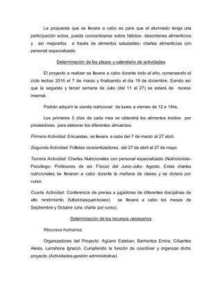 La propuesta que se llevara a cabo es para que el alumnado tenga una
participación activa, pueda concientizarse sobre hábitos- desordenes alimenticios
y así mejorarlos a través de alimentos saludables- charlas alimenticias con
personal especializado.
Determinación de los plazos y calendario de actividades
El proyecto a realizar se llevara a cabo durante todo el año, comenzando el
ciclo lectivo 2016 el 7 de marzo y finalizando el día 18 de diciembre. Siendo así
que la segunda y tercer semana de Julio (del 11 al 27) se estará de receso
invernal.
Podrán adquirir la vianda nutricional de lunes a viernes de 12 a 14hs.
Los primeros 5 días de cada mes se obtendrá los alimentos traídos por
proveedores para elaborar los diferentes almuerzos.
Primera Actividad: Encuestas, se llevara a cabo del 7 de marzo al 27 abril.
Segunda Actividad: Folletos concientizadores, del 27 de abril al 27 de mayo.
Tercera Actividad: Charlas Nutricionales con personal especializado (Nutricionista-
Psicólogo- Profesores de ed. Física) del Junio-Julio- Agosto. Estas charlas
nutricionales se llevaran a cabo durante la mañana de clases y se dictara por
curso.
Cuarta Actividad: Conferencia de prensa a jugadores de diferentes disciplinas de
alto rendimiento (futbol-basquet-boxeo) se llevara a cabo los meses de
Septiembre y Octubre (una charla por curso).
Determinación de los recursos necesarios
Recursos humanos:
Organizadores del Proyecto: Agüero Esteban, Barrientos Emira, Cifuentes
Alexis, Larrahona Ignacio. Cumpliendo la función de coordinar y organizar dicho
proyecto (Actividades-gestión administrativa)
 