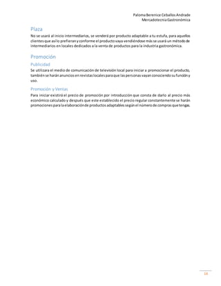 PalomaBerenice CeballosAndrade
MercadotecniaGastronómica
14
Plaza
No se usará al inicio intermediarios, se venderá por producto adaptable a tu estufa, para aquellos
clientesque asílo prefieranyconforme el productovaya vendiéndose másse usará un métodode
intermediarios en locales dedicados a la venta de productos para la industria gastronómica.
Promoción
Publicidad
Se utilizara el medio de comunicación de televisión local para iniciar a promocionar el producto,
tambiénse haránanunciosenrevistaslocalesparaque laspersonasvayanconociendosufuncióny
uso.
Promoción y Ventas
Para iniciar existirá el precio de promoción por introducción que consta de darlo al precio más
económico calculado y después que este establecido el precio regular constantemente se harán
promocionesparalaelaboraciónde productosadaptablessegúnel númerode comprasquetengas.
 