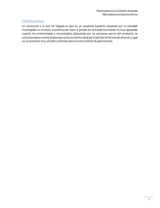PalomaBerenice CeballosAndrade
MercadotecniaGastronómica
15
Conclusiones
La conclusión a la que he llegado es que es un producto bastante aceptado por la sociedad
investigada, es un tanto económico de hacer y puede ser utilizado fácilmente. Es muy agradable
cuando los entrevistados y encuestados, platicando con las personas acerca del producto, se
entusiasmabanycomentabanque sería una forma ideal para facilitarlasformasde ahumar,y que
es un producto muy versátil y cómodo para nuestro ámbito de gastronomía.
 