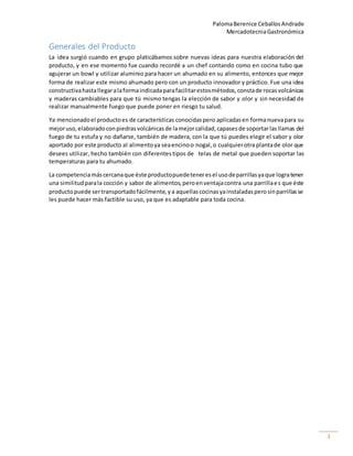 PalomaBerenice CeballosAndrade
MercadotecniaGastronómica
3
Generales del Producto
La idea surgió cuando en grupo platicábamos sobre nuevas ideas para nuestra elaboración del
producto, y en ese momento fue cuando recordé a un chef contando como en cocina tubo que
agujerar un bowl y utilizar aluminio para hacer un ahumado en su alimento, entonces que mejor
forma de realizar este mismo ahumado pero con un producto innovador y práctico. Fue una idea
constructivahastallegaralaformaindicadaparafacilitarestosmétodos,constade rocasvolcánicas
y maderas cambiables para que tú mismo tengas la elección de sabor y olor y sin necesidad de
realizar manualmente fuego que puede poner en riesgo tu salud.
Ya mencionadoel productoes de características conocidaspero aplicadasen formanuevapara su
mejoruso,elaboradoconpiedrasvolcánicasde lamejorcalidad,capasesde soportarlasllamas del
fuego de tu estufa y no dañarse, también de madera, con la que tú puedes elegir el sabor y olor
aportado por este producto al alimentoya seaencinoo nogal,o cualquierotra plantade olor que
desees utilizar, hecho también con diferentestipos de telas de metal que pueden soportar las
temperaturas para tu ahumado.
La competenciamáscercanaque éste productopuedeteneresel usodeparrillasyaque logratener
una similitudparala cocción y sabor de alimentos,peroenventajacontra una parrillaes que éste
productopuede sertransportadofácilmente,ya aquellascocinasyainstaladasperosinparrillasse
les puede hacer más factible su uso, ya que es adaptable para toda cocina.
 