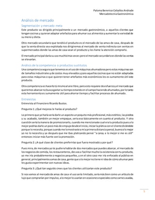 PalomaBerenice CeballosAndrade
MercadotecniaGastronómica
5
Análisis de mercado
Segmentación y mercado meta
Este producto va dirigido principalmente a un mercado gastronómico, a aquellos clientes que
tengancocinas y quieranadaptar artefactospara ahumar sus alimentosyaumentarla variedadde
su menú y dieta.
Otro mercado secundario que tendrá el producto es el mercado de las amas de casa, después de
que la venta directa sea explotada nos dirigiremos al mercado de venta indirecta con ventas en
supermercados donde las amas de casa vean el producto y les llame la atención comprarlo.
El mercadoprincipal daríasuusomuchísimasveces peroelmercadosecundarioesdondelasventas
se elevarían.
Análisis de la competencia o productos sustitutos
Una competenciaseguraque tenemoseselusode máquinasahumadorasperoestasmáquinasson
de tamañosindustrialesyde costos muy elevadosypara aquellascocinasque no están adaptadas
para estas máquinas o que quieren tener artefactos más económicos les es sumamente útil este
producto.
Otra competenciaeshacerlotúmismoal aire libre,peroestorequiere deesfuerzoyel mercadoque
queremos abarcarnobuscagastarsutiempoestandoenelcampohaciendoahumados,porlotanto
esta herramienta es sumamente útil para ahorrar tiempo y facilitar procesos de ahumado.
Entrevistas
Entrevista al Financiero Ricardo Bustos.
Pregunta 1: ¿Qué mejoras le harías al producto?
Lo primeroque yoharíaseríadarle unaspectounpoquitomásprofesional,másestético,laspiedras
y su acabado, también un mejor empaque, seria eso básicamente en cuanto al producto. Y otra
cuestiónseríalamanera de promocionarlo, cuandome mencionaste cual eratuproductopuesa lo
mejorpodríasdarle unpocomásde empujedesdeelinicio,iniciarlapláticaconel clientediciéndole
porque lonecesita,porque cuandome lomostrasteamíaprimeradistanciapensé,buenoalomejor
yo no lo necesito y ya después que me ibas platicando pensé ‘’a caray a lo mejor si me es útil’’
entonces iniciar más fuerte con la promoción.
Pregunta 2: ¿A qué clase de clientes preferirías que fuera mostrado y por qué?
Puesmira,de mercadosyo te pudierahablarde dos mercadosque puedesabarcar, el mercadode
losnegociosde comida,losrestauranteros,desvasa facilitarmuchola existenciacontu producto,
yo me iría probablemente a negocios pequeños, y en el otro caso me iría enfocado al público en
general,principalmenteaamasde casa,gente que alomejornotieneni ideade cómoahumarpero
les gusta experimentar con nuevas ideas.
Pregunta 3: ¿Qué tan seguido crees que los clientes utilizarían este producto?
Si nosvamos al mercadode amas de casa el usosería limitado,seríamásbiencomo un artículode
lujoque compraríanporimpulso,alomejorlousaríanenocasionesespecialescomocarnesasadas,
 