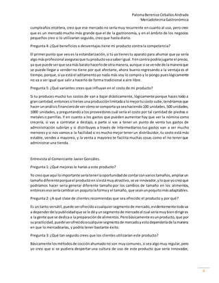PalomaBerenice CeballosAndrade
MercadotecniaGastronómica
6
cumpleaños etcétera, creo que ese mercado no sería muy recurrente en cuanto al uso, pero creo
que es un mercado mucho más grande que el de la gastronomía, y en el ámbito de los negocios
pequeños creo si lo utilizarían seguido, creo que hasta diario.
Pregunta 4: ¿Qué beneficios o desventajas tiene mi producto contra la competencia?
El primerpunto que veoes la estandarización,si tú ya tienestu aparato para ahumar que ya sería
algomásprofesional asegurasque tuproductovaasaberigual.Yencontra podríajugarte el precio,
ya que puede serque seamásbaratohacerlode otramanera,aunque si se vende de lamaneraque
se puede llegar a vender no tiene por qué afectarte, ahora bueno regresando a la ventaja es el
tiempo, porque,sí ya está el aditamentoyo nada más voy lo compro y lo pongo pueslógicamente
no va a ser igual que salir a hacerlo de forma tradicional a aire libre.
Pregunta 5: ¿Qué variantes crees que influyan en el costo de mi producto?
Si tu produces mucho tus costos de van a bajar drásticamente, lógicamente porque haces todo a
gran cantidad,entoncessi tienesunaproducciónlimitadaa lomejortucosto sube,tendríamosque
hacer unanálisisfinancierode vercómose comporta ya seahaciendo100 unidades,500 unidades,
1000 unidades, y preguntando a los proveedores cuál sería el costo por tal cantidad de piedras o
metales o parrillas. Y en cuanto a los gastos que pueden aumentar hay que ver la nómina como
crecería, si vas a contratar a destajo, a parte si vas a tener un punto de venta tus gastos de
administración subirían y si distribuyes a través de intermediarios tus gastos van a ser mucho
menores y si nos vamos a la facilidad si es mucho mejor tener un distribuidor, tu costo está más
estable, vendes a mayoreo, y la venta a mayoreo te facilita muchas cosas como el no tener que
administrar una tienda.
Entrevista al Comerciante Javier Gonzáles.
Pregunta 1: ¿Qué mejoras le harías a este producto?
Yo creoque aquí loimportante seríatenerlaoportunidadde contarconvariostamaños,ampliarun
tamañodiferenteporqueel productoen síestámuyatractivo,se ve innovador,yloque yocreoque
podríamos hacer seria generar diferente tamaño por los cambios de tamaño en los alimentos,
entoncesesoseríacambiarun poquitolaformay el tamaño, que seanunpoquitomásadaptables.
Pregunta 2: ¿A qué clase de clientes recomiendas que sea ofrecido el producto y por qué?
Es un tanto versátil,puede serofrecidoacualquiersegmentode mercado,evidentemente todova
a dependerde lapublicidadque se le dé yunsegmentode mercadoal cual seríamuybiendirigires
a la gente que se dedicaa la preparaciónde alimentos.Perobásicamente esunproducto,que por
supracticidad,puedeserofrecidoacualquiersegmentode mercadoyestodependeríade lamanera
en que lo mercadearías, y podría tener bastante éxito.
Pregunta 3: ¿Qué tan seguido crees que los clientes utilizarían este producto?
Básicamente losmétodosde cocciónahumadono son muycomunes,o sea algomuy regular,pero
yo creo que si se pudiera despertar una cultura de uso de este producto que sería innovador,
 