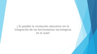 ¿ Es posible la revolución educativa sin la
integración de las herramientas tecnologicas
en el aula?
 