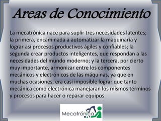 Areas de Conocimiento
La mecatrónica nace para suplir tres necesidades latentes;
la primera, encaminada a automatizar la maquinaría y
lograr así procesos productivos ágiles y confiables; la
segunda crear productos inteligentes, que respondan a las
necesidades del mundo moderno; y la tercera, por cierto
muy importante, armonizar entre los componentes
mecánicos y electrónicos de las máquinas, ya que en
muchas ocasiones, era casi imposible lograr que tanto
mecánica como electrónica manejaran los mismos términos
y procesos para hacer o reparar equipos.
 