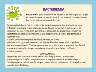 Bacteriemia es la presencia de bacterias en la sangre. La sangre
es normalmente un medio estéril, por lo tanto la detección de
bacterias es indicativa de infección.
La entrada de bacterias en el torrente sanguíneo puede ser producto de una
infección localizada o por interrupción de la piel como barrera defensiva. Se
destacan las intervenciones quirúrgicas, utilización de dispositivos invasivos
(catéteres, sondas, asistencia mecánica respiratoria), heridas accidentales, o
quemaduras.
La infección suele empezar en los pulmones, el tracto
genitourinario, gastrointestinal o los tejidos blandos, entre ellos la piel de
pacientes con úlceras. También puede ser secundaria a una intervención dental
en pacientes de alto riesgo, especialmente en los que tienen prótesis
extravasculares.
CONSECUENCIAS
Dependen del tipo de bacteria y el estado del paciente. La respuesta
inmunológica a la infección puede causar sepsias y devenir en shock séptico.
También puede ocurrir que la sangre transporte las bacterias a otros tejidos, que
podrán ser infectados.
 