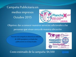 Campaña Publicitaria en
mediosimpresos
Octubre 2015
Objetivo: dar a conocer nuestros servicios adicionales a las
personas que vivan cerca de nuestra ubicación
Duranteestacampañaseofreceráun volanteo
de3,000ejemplaresy seharándos
publicacionesen revistaslocales
Costo estimadode la campaña: $4,500
 