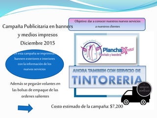 Campaña Publicitaria enbanners
y medios impresos
Diciembre 2015
Objetivo:daraconocernuestrosnuevos servicios
anuestrosclientes
Enestacampañaseimprimirán
bannersexteriorese interiores
con lainformacióndelos
nuevos servicios
Además se pegarán volantes en
las bolsas deempaquede las
ordenes salientes
Costo estimado de la campaña: $7,200
 