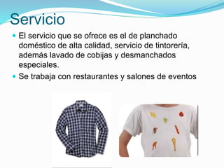 Servicio
 El servicio que se ofrece es el de planchado
doméstico de alta calidad, servicio de tintorería,
además lavado de cobijas y desmanchados
especiales.
 Se trabaja con restaurantes y salones de eventos
 