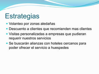 Estrategias
 Volanteo por zonas aledañas
 Descuento a clientes que recomienden mas clientes
 Visitas personalizadas a empresas que pudieran
requerir nuestros servicios
 Se buscarán alianzas con hoteles cercanos para
poder ofrecer el servicio a huespedes
 