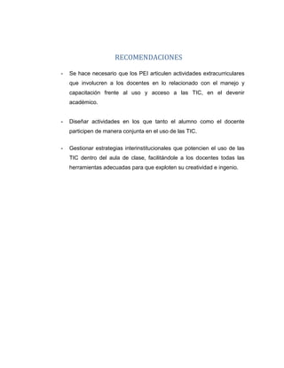 RECOMENDACIONES
- Se hace necesario que los PEI articulen actividades extracurriculares
que involucren a los docentes en lo relacionado con el manejo y
capacitación frente al uso y acceso a las TIC, en el devenir
académico.
- Diseñar actividades en los que tanto el alumno como el docente
participen de manera conjunta en el uso de las TIC.
- Gestionar estrategias interinstitucionales que potencien el uso de las
TIC dentro del aula de clase, facilitándole a los docentes todas las
herramientas adecuadas para que exploten su creatividad e ingenio.
 