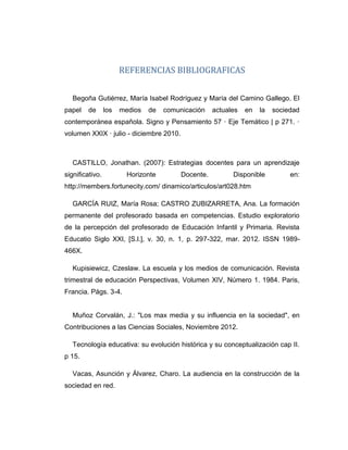 REFERENCIAS BIBLIOGRAFICAS
Begoña Gutiérrez, María Isabel Rodríguez y María del Camino Gallego. El
papel de los medios de comunicación actuales en la sociedad
contemporánea española. Signo y Pensamiento 57 · Eje Temático | p 271. ·
volumen XXIX · julio - diciembre 2010.
CASTILLO, Jonathan. (2007): Estrategias docentes para un aprendizaje
significativo. Horizonte Docente. Disponible en:
http://members.fortunecity.com/ dinamico/articulos/art028.htm
GARCÍA RUIZ, María Rosa; CASTRO ZUBIZARRETA, Ana. La formación
permanente del profesorado basada en competencias. Estudio exploratorio
de la percepción del profesorado de Educación Infantil y Primaria. Revista
Educatio Siglo XXI, [S.l.], v. 30, n. 1, p. 297-322, mar. 2012. ISSN 1989-
466X.
Kupisiewicz, Czeslaw. La escuela y los medios de comunicación. Revista
trimestral de educación Perspectivas, Volumen XIV, Número 1. 1984. Paris,
Francia. Págs. 3-4.
Muñoz Corvalán, J.: "Los max media y su influencia en la sociedad", en
Contribuciones a las Ciencias Sociales, Noviembre 2012.
Tecnología educativa: su evolución histórica y su conceptualización cap II.
p 15.
Vacas, Asunción y Álvarez, Charo. La audiencia en la construcción de la
sociedad en red.
 