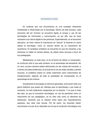 INTRODUCCIÓN
Es evidente que nos encontramos en una sociedad netamente
mediatizada e influenciada por la tecnología. Dentro de este proceso, cada
escenario del ser humano se encuentra ligado al acceso y uso de las
tecnologías de información y comunicación, es por ello, que se hace
necesaria una cultura digital en las personas. Especialmente, en el escenario
educativo, se hace notoria la importancia de “educar” al docente en cómo
utilizar la tecnología, como un recurso dentro de su mecanismo de
enseñanza. El verdadero problema se encuentra en que los docentes y las
directivas no hallan la manera idónea, de utilizar estos recursos a favor de
sus pedagogías.
Mediatizarse, en este caso, no es el hecho de utilizar un computador,
es involucrar todo lo que este contiene, en el aprendizaje del estudiante. No
en vano, el joven siempre estará relacionado con las modas del momento, y
si dentro de estas tendencias, se encuentra el uso de redes sociales y demás
recursos, el problema estará en verlas solamente como instrumentos de
entretenimiento, dejando de lado la posibilidad de incorporarlas en el
aprendizaje de los mismos.
Actualmente la tecnología en términos generales, promueven toda una
gama didáctica que puede ser utilizada para el aprendizaje y que hasta el
momento, ha sido totalmente inexplorada por el docente. Y es que lo triste
del caso, es que la innovación tecnológica, en vez de percibirse como un
instrumento de uso pedagógico, se ha visto más como un elemento de
distracción, haciendo que la relación entre estos dos importantísimos
aspectos, sea cada más remota. Por tal razón, los docentes deben
encontrarse a la par de la velocidad con la que la revolución tecnológica nos
 