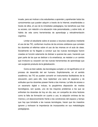 invade, para así motivar a los estudiantes a aprender y aprehender todos los
conocimientos que pueden adquirir a través de la Internet, enseñándoles a
través de ellos, el uso de la inmediatez pedagógica, los beneficios que trae
su acceso, con relación a la educación más personalizada, y sobre todo, el
hábito de vela como herramientas de aprendizaje y retroalimentación
cognitiva.
Limitar al estudiante sobre el acceso a recursos educativos mediante
el uso de las TIC, conforman muchos de los errores cotidianos que cometen
los docentes al referirse sobre el uso de las mismas en el aula de clase.
Socialmente se ha llegado a concluir que las nuevas tecnologías fueron
creadas en función solamente de distraer a quienes las usan, haciendo que
gran parte de los que se dedican a la enseñanza, se resistan a un cambio
que involucre su vocación con las nuevas herramientas de aprendizaje que
van surgiendo producto de la globalización.
Como es bien sabido, las tecnologías cumplen un rol significativo en el
proceso de desarrollo del ser humano. Explícitamente, en el sentido
académico, las TIC se pueden convertir en instrumentos facilitadores de la
educación, pero para ello, toca replantear una serie de aspectos y de
actitudes que los docentes poseen frente a las mismas. La falta de acceso a
un escenario digital e incluso, la paupérrima disposición de medios
tecnológicos, son quizás, uno de los mayores problemas a los que se
enfrentan los docentes de hoy en día, eso, en compañía de otros factores
como la falta de formación en cuanto a uso, la adopción errónea de los
mismos y el desconocimiento frente a las condiciones del espacio y tiempo
que hay que brindarle a las nuevas tecnologías, hacen que los maestros
ignoren y rechacen la importancia de incorporarlos en sus metodologías
pedagógicas.
 