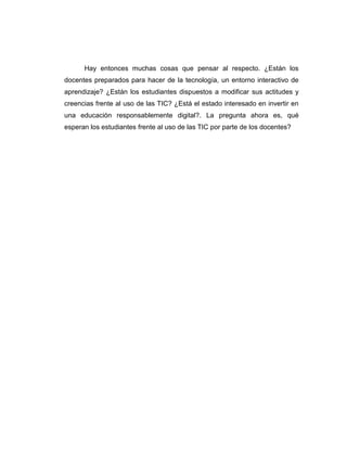 Hay entonces muchas cosas que pensar al respecto. ¿Están los
docentes preparados para hacer de la tecnología, un entorno interactivo de
aprendizaje? ¿Están los estudiantes dispuestos a modificar sus actitudes y
creencias frente al uso de las TIC? ¿Está el estado interesado en invertir en
una educación responsablemente digital?. La pregunta ahora es, qué
esperan los estudiantes frente al uso de las TIC por parte de los docentes?
 