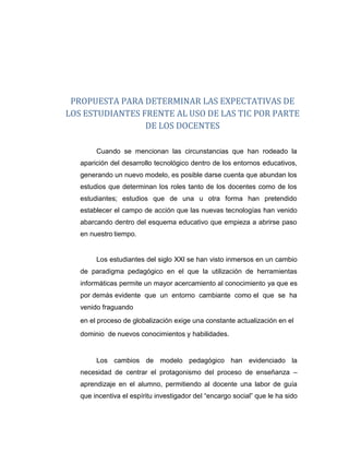 PROPUESTA PARA DETERMINAR LAS EXPECTATIVAS DE
LOS ESTUDIANTES FRENTE AL USO DE LAS TIC POR PARTE
DE LOS DOCENTES
Cuando se mencionan las circunstancias que han rodeado la
aparición del desarrollo tecnológico dentro de los entornos educativos,
generando un nuevo modelo, es posible darse cuenta que abundan los
estudios que determinan los roles tanto de los docentes como de los
estudiantes; estudios que de una u otra forma han pretendido
establecer el campo de acción que las nuevas tecnologías han venido
abarcando dentro del esquema educativo que empieza a abrirse paso
en nuestro tiempo.
Los estudiantes del siglo XXI se han visto inmersos en un cambio
de paradigma pedagógico en el que la utilización de herramientas
informáticas permite un mayor acercamiento al conocimiento ya que es
por demás evidente que un entorno cambiante como el que se ha
venido fraguando
en el proceso de globalización exige una constante actualización en el
dominio de nuevos conocimientos y habilidades.
Los cambios de modelo pedagógico han evidenciado la
necesidad de centrar el protagonismo del proceso de enseñanza –
aprendizaje en el alumno, permitiendo al docente una labor de guía
que incentiva el espíritu investigador del “encargo social” que le ha sido
 