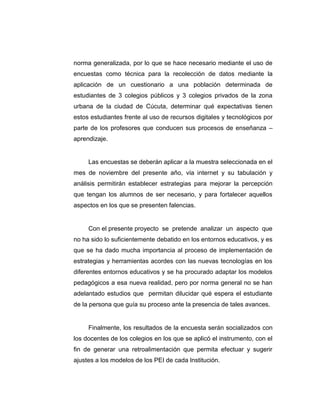 norma generalizada, por lo que se hace necesario mediante el uso de
encuestas como técnica para la recolección de datos mediante la
aplicación de un cuestionario a una población determinada de
estudiantes de 3 colegios públicos y 3 colegios privados de la zona
urbana de la ciudad de Cúcuta, determinar qué expectativas tienen
estos estudiantes frente al uso de recursos digitales y tecnológicos por
parte de los profesores que conducen sus procesos de enseñanza –
aprendizaje.
Las encuestas se deberán aplicar a la muestra seleccionada en el
mes de noviembre del presente año, vía internet y su tabulación y
análisis permitirán establecer estrategias para mejorar la percepción
que tengan los alumnos de ser necesario, y para fortalecer aquellos
aspectos en los que se presenten falencias.
Con el presente proyecto se pretende analizar un aspecto que
no ha sido lo suficientemente debatido en los entornos educativos, y es
que se ha dado mucha importancia al proceso de implementación de
estrategias y herramientas acordes con las nuevas tecnologías en los
diferentes entornos educativos y se ha procurado adaptar los modelos
pedagógicos a esa nueva realidad, pero por norma general no se han
adelantado estudios que permitan dilucidar qué espera el estudiante
de la persona que guía su proceso ante la presencia de tales avances.
Finalmente, los resultados de la encuesta serán socializados con
los docentes de los colegios en los que se aplicó el instrumento, con el
fin de generar una retroalimentación que permita efectuar y sugerir
ajustes a los modelos de los PEI de cada Institución.
 