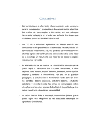 CONCLUSIONES
- Las tecnologías de la información y la comunicación serán un recurso
para la consolidación y ampliación de los conocimientos adquiridos.
Los medios de comunicación e información, son una adecuada
herramienta pedagógica en el aula para enfrentar los riesgos que
conlleva un mundo globalizado como el actual.
- Las TIC en la educación representan un método esencial para
involucrarse en los problemas de la comunidad y hacer parte de las
soluciones de estas mismas, a su vez que tanto los docentes como los
alumnos logran estar continuamente aprendiendo sobre cómo hacer
de la tecnología un instrumento para hacer de las clases un espacio
más dinámico y divertido.
- El adecuado uso de los medios de comunicación permiten que se
pueda llegar a transformar sus funciones comerciales, a otros
objetivos como informar, educar, transmitir, entretener, formar opinión,
enseñar y controlar el conocimiento. Por ello, en el quehacer
pedagógico, la comunicación es fundamental y debe darse en todos
los sentidos: docente-estudiante, estudiante-docente, estudiante-
estudiante y docente-docente; las formas de comunicación deben
diversificarse si se quiere alcanzar la totalidad de logros fijados y si se
quiere impartir una educación de buena calidad
- La debida relación entre la tecnología y la educación permite que se
pueda lograr una integración de las adecuadas estrategias de
aprendizaje y enseñanza.
 