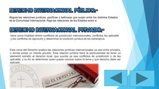 Regula las relaciones jurídicas, pacíficas o belicosas que surjan entre los distintos Estados
de la Comunidad Internacional. Rige las relaciones de los Estados entre si.
tiene como finalidad dirimir conflictos de jurisdicción internacionales; conflictos ley aplicable
y los conflictos de ejecución y determinar la condición jurídica de los extranjeros.
Esta rama del Derecho analiza las relaciones jurídicas internacionales ya sea entre privados,
o donde existe un interés privado. Esta relación jurídica tiene la particularidad de tener un
elemento extraño al derecho local, que suscita ya sea conflictos de jurisdicción o de ley
aplicable, y su fin es determinar quien puede conocer sobre el tema y que derecho debe ser
aplicado.
 