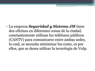 • La empresa Seguridad y Sistema JM tiene
dos oficinas en diferentes zonas de la ciudad,
constantemente utilizan los teléfonos públicos
(CANTV) para comunicarse entre ambas sedes,
lo cual, se necesita minimizar los costo, es por
ellos, que se desea utilizar la tecnología de VoIp.
 