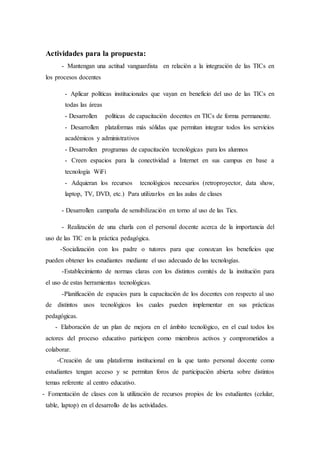 Actividades para la propuesta:
- Mantengan una actitud vanguardista en relación a la integración de las TICs en
los procesos docentes
- Aplicar políticas institucionales que vayan en beneficio del uso de las TICs en
todas las áreas
- Desarrollen políticas de capacitación docentes en TICs de forma permanente.
- Desarrollen plataformas más sólidas que permitan integrar todos los servicios
académicos y administrativos
- Desarrollen programas de capacitación tecnológicas para los alumnos
- Creen espacios para la conectividad a Internet en sus campus en base a
tecnología WiFi
- Adquieran los recursos tecnológicos necesarios (retroproyector, data show,
laptop, TV, DVD, etc.) Para utilizarlos en las aulas de clases
- Desarrollen campaña de sensibilización en torno al uso de las Tics.
- Realización de una charla con el personal docente acerca de la importancia del
uso de las TIC en la práctica pedagógica.
-Socialización con los padre o tutores para que conozcan los beneficios que
pueden obtener los estudiantes mediante el uso adecuado de las tecnologías.
-Establecimiento de normas claras con los distintos comités de la institución para
el uso de estas herramientas tecnológicas.
-Planificación de espacios para la capacitación de los docentes con respecto al uso
de distintos usos tecnológicos los cuales pueden implementar en sus prácticas
pedagógicas.
- Elaboración de un plan de mejora en el ámbito tecnológico, en el cual todos los
actores del proceso educativo participen como miembros activos y comprometidos a
colaborar.
-Creación de una plataforma institucional en la que tanto personal docente como
estudiantes tengan acceso y se permitan foros de participación abierta sobre distintos
temas referente al centro educativo.
- Fomentación de clases con la utilización de recursos propios de los estudiantes (celular,
table, laptop) en el desarrollo de las actividades.
 