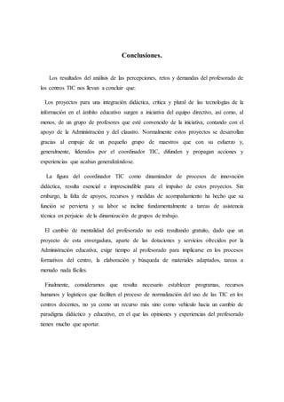 Conclusiones.
Los resultados del análisis de las percepciones, retos y demandas del profesorado de
los centros TIC nos llevan a concluir que:
Los proyectos para una integración didáctica, crítica y plural de las tecnologías de la
información en el ámbito educativo surgen a iniciativa del equipo directivo, así como, al
menos, de un grupo de profesores que esté convencido de la iniciativa, contando con el
apoyo de la Administración y del claustro. Normalmente estos proyectos se desarrollan
gracias al empuje de un pequeño grupo de maestros que con su esfuerzo y,
generalmente, liderados por el coordinador TIC, difunden y propagan acciones y
experiencias que acaban generalizándose.
La figura del coordinador TIC como dinamizador de procesos de innovación
didáctica, resulta esencial e imprescindible para el impulso de estos proyectos. Sin
embargo, la falta de apoyos, recursos y medidas de acompañamiento ha hecho que su
función se pervierta y su labor se incline fundamentalmente a tareas de asistencia
técnica en perjuicio de la dinamización de grupos de trabajo.
El cambio de mentalidad del profesorado no está resultando gratuito, dado que un
proyecto de esta envergadura, aparte de las dotaciones y servicios ofrecidos por la
Administración educativa, exige tiempo al profesorado para implicarse en los procesos
formativos del centro, la elaboración y búsqueda de materiales adaptados, tareas a
menudo nada fáciles.
Finalmente, consideramos que resulta necesario establecer programas, recursos
humanos y logísticos que faciliten el proceso de normalización del uso de las TIC en los
centros docentes, no ya como un recurso más sino como vehículo hacia un cambio de
paradigma didáctico y educativo, en el que las opiniones y experiencias del profesorado
tienen mucho que aportar.
 