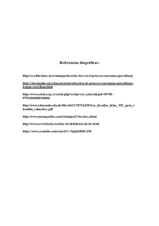 Referencias biográficas:
http://es.slideshare.net/emmapacheco/las-tics-en-el-proceso-enseanza-aprendizaje
http://vinculando.org/educacion/introduccion-tic-proceso-ensenanza-aprendizaje-
lengua-castellana.html
http://www.scielo.org.ve/scielo.php?script=sci_arttext&pid=S0798-
97922004000300006
http://www.educando.edu.do/files/6613/7875/6220/Los_desafios_delas_TIC_para_e
lcambio_educativo.pdf
http://www.monografias.com/trabajos67/tics/tics.shtml
http://www.serviciostic.com/las-tic/definicion-de-tic.html
https://www.youtube.com/watch?v=5gQd1RftCJM
 