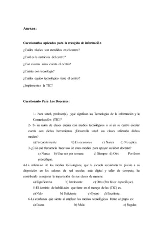 Anexos:
Cuestionarios aplicados para la recogida de información
¿Cuáles niveles son atendidos en el centro?
¿Cuál es la matricula del centro?
¿Con cuantas aulas cuenta el centro?
¿Cuánta con tecnología?
¿Cuáles equipo tecnológico tiene el centro?
¿Implementan la TIC?
Cuestionario Para Los Docentes:
1- Para usted, profesor(a), ¿qué significan las Tecnologías de la Información y la
Comunicación (TIC)?
2- Si su salón de clases cuenta con medios tecnológicos o si en su centro escolar
cuenta con dichas herramientas ¿Desarrolla usted sus clases utilizando dichos
medios?
a) Frecuentemente b) En ocasiones c) Nunca d) No aplica.
3-¿Con qué frecuencia hace uso de estos medios para apoyar su labor docente?
a) Nunca b) Una vez por semana c) Siempre d) Otro Por favor
especifique.
4-La utilización de los medios tecnológicos, que la escuela secundaria ha puesto a su
disposición en los salones de red escolar, aula digital y taller de computo, ha
contribuido a mejorar la impartición de sus clases de manera:
a) Significativa b) Irrelevante c) Otro (Por favor especifique).
5-El dominio de habilidades que tiene en el manejo de las (TIC) es.
a) Nulo b) Suficiente c) Bueno d) Excelente.
6-La confianza que siente al emplear los medios tecnológicos frente al grupo es:
a) Buena b) Mala c) Regular.
 