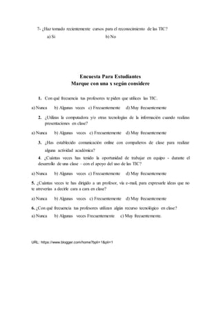 7- ¿Haz tomado recientemente cursos para el reconocimiento de las TIC?
a) Si b) No
Encuesta Para Estudiantes
Marque con una x según considere
1. Con qué frecuencia tus profesores te piden que utilices las TIC.
a) Nunca b) Algunas veces c) Frecuentemente d) Muy frecuentemente
2. ¿Utilizas la computadora y/o otras tecnologías de la información cuando realizas
presentaciones en clase?
a) Nunca b) Algunas veces c) Frecuentemente d) Muy frecuentemente
3. ¿Has establecido comunicación online con compañeros de clase para realizar
alguna actividad académica?
4. ¿Cuántas veces has tenido la oportunidad de trabajar en equipo - durante el
desarrollo de una clase – con el apoyo del uso de las TIC?
a) Nunca b) Algunas veces c) Frecuentemente d) Muy frecuentemente
5. ¿Cuántas veces te has dirigido a un profesor, vía e-mail, para expresarle ideas que no
te atreverías a decirle cara a cara en clase?
a) Nunca b) Algunas veces c) Frecuentemente d) Muy frecuentemente
6. ¿Con qué frecuencia tus profesores utilizan algún recurso tecnológico en clase?
a) Nunca b) Algunas veces Frecuentemente c) Muy frecuentemente.
URL: https://www.blogger.com/home?bpli=1&pli=1
 