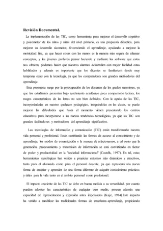 Revisión Documental.
La implementación de las TIC, como herramienta para mejorar el desarrollo cognitivo
y psicomotor de los niños y niñas del nivel primario, es una propuesta didáctica, para
mejorar su desarrollo sicomotor, favoreciendo el aprendizaje, ayudando a mejorar la
motricidad fina, ya que hacer cosas con las manos es la manera más segura de afianzar
conceptos, y los jóvenes prefieren pensar haciendo y mediante los software que estos
nos ofrecen, podemos hacer que nuestros alumnos desarrollen con mayor facilidad estas
habilidades y además es importante que los dicentes se familiaricen desde muy
temprana edad con la tecnología, ya que los computadores son grandes motivadores del
aprendizaje.
Esta propuesta surge por la preocupación de los docentes de los grados superiores, ya
que los estudiantes presentan bajo rendimiento académico poca comprensión lectora, los
rasgos característicos de las letras no son bien definidos. Con la ayuda de las TIC,
incorporándolas en nuestro quehacer pedagógico, integrándolas en las clases, se puede
mejorar las dificultades que hasta el momento vienen presentando los centros
educativos para incorporarse a las nuevas tendencias tecnológicas, ya que las TIC son
grandes facilitadores y motivadores del aprendizaje significativo.
Las tecnologías de información y comunicación (TIC) están transformando nuestra
vida personal y profesional. Están cambiando las formas de acceso al conocimiento y de
aprendizaje, los modos de comunicación y la manera de relacionarnos, a tal punto que la
generación, procesamiento y transmisión de información se está convirtiendo en factor
de poder y productividad en la "sociedad informacional" (Castells, 1997). En tal, estas
herramientas tecnológicas han venido a propiciar entornos más dinámicos y atractivos,
tanto para el alumnado como para el personal docente, ya que representa una nueva
forma de enseñar y aprender de una forma diferente de adquirir conocimiento prácticos
y útiles para la vida tanto en el ámbito personal como profesional.
El impacto creciente de las TIC se debe en buena medida a su versatilidad, por cuanto
pueden adoptar las características de cualquier otro medio, poseen además una
capacidad de representación y expresión antes impensados (Kaye, 1984).Este impacto
ha venido a modificar las tradicionales formas de enseñanza-aprendizaje, propiciando
 