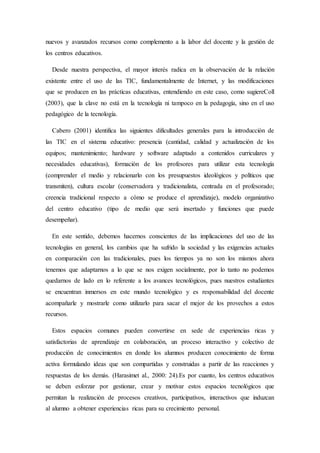nuevos y avanzados recursos como complemento a la labor del docente y la gestión de
los centros educativos.
Desde nuestra perspectiva, el mayor interés radica en la observación de la relación
existente entre el uso de las TIC, fundamentalmente de Internet, y las modificaciones
que se producen en las prácticas educativas, entendiendo en este caso, como sugiereColl
(2003), que la clave no está en la tecnología ni tampoco en la pedagogía, sino en el uso
pedagógico de la tecnología.
Cabero (2001) identifica las siguientes dificultades generales para la introducción de
las TIC en el sistema educativo: presencia (cantidad, calidad y actualización de los
equipos; mantenimiento; hardware y software adaptado a contenidos curriculares y
necesidades educativas), formación de los profesores para utilizar esta tecnología
(comprender el medio y relacionarlo con los presupuestos ideológicos y políticos que
transmiten), cultura escolar (conservadora y tradicionalista, centrada en el profesorado;
creencia tradicional respecto a cómo se produce el aprendizaje), modelo organizativo
del centro educativo (tipo de medio que será insertado y funciones que puede
desempeñar).
En este sentido, debemos hacernos conscientes de las implicaciones del uso de las
tecnologías en general, los cambios que ha sufrido la sociedad y las exigencias actuales
en comparación con las tradicionales, pues los tiempos ya no son los mismos ahora
tenemos que adaptarnos a lo que se nos exigen socialmente, por lo tanto no podemos
quedarnos de lado en lo referente a los avances tecnológicos, pues nuestros estudiantes
se encuentran inmersos en este mundo tecnológico y es responsabilidad del docente
acompañarle y mostrarle como utilizarlo para sacar el mejor de los provechos a estos
recursos.
Estos espacios comunes pueden convertirse en sede de experiencias ricas y
satisfactorias de aprendizaje en colaboración, un proceso interactivo y colectivo de
producción de conocimientos en donde los alumnos producen conocimiento de forma
activa formulando ideas que son compartidas y construidas a partir de las reacciones y
respuestas de los demás. (Harasimet al., 2000: 24).Es por cuanto, los centros educativos
se deben esforzar por gestionar, crear y motivar estos espacios tecnológicos que
permitan la realización de procesos creativos, participativos, interactivos que induzcan
al alumno a obtener experiencias ricas para su crecimiento personal.
 