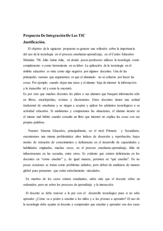 Propuesta De IntegraciónDe Las TIC
Justificación.
El objetivo de la siguiente propuesta es generar una reflexión sobre la importancia
del uso de la tecnología en el proceso enseñanza-aprendizaje, en el Centro Educativo
Matutino “Dr. Julio Jaime Julia, en donde pocos profesores utilizan la tecnología como
complemento o como herramienta en su labor. La aplicación de la tecnología en el
ámbito educativo es vista como algo negativa por algunos docentes. Una de las
principales razones que argumentan es que el alumnado no se esfuerza por hacer las
cosas. Por ejemplo, cuando dejan una tarea y el alumno baja de internet la información
y la transcribe tal y como la encontró.
Es por esto que muchos docentes les piden a sus alumnos que busquen información sólo
en libros, enciclopedias, revistas y diccionarios. Estos docentes tienen una actitud
tradicional de enseñanza y se niegan a aceptar y aplicar los adelantos tecnológicos a su
actividad educativa. Si analizamos y comparamos las situaciones, el alumno incurre en
el mismo mal hábito cuando consulta un libro que internet: no explica las cosas con sus
propias palabras.
Nuestro Sistema Educativo, principalmente, en el nivel Primario y Secundario,
encontramos una misma problemática: altos índices de deserción y reprobación, bajos
niveles de retención de conocimientos y deficiencias en el desarrollo de capacidades y
habilidades originadas, muchas veces, en el proceso enseñanza-aprendizaje, falta de
infraestructura en las escuelas, entre otros. Es evidente que existen deficiencias en los
docentes en “cómo enseñar” y, de igual manera, persisten en “qué enseñar”. En no
pocas ocasiones se tratan como problemas aislados; pero deben de analizarse de manera
global pues pensamos que están estrechamente vinculados.
En muchos de los casos existen estudiantes, saber más que el docente sobre un
ordenador, pero no sobre los procesos de aprendizaje y la interacción.
El docente se debe renovar a la par con el desarrollo tecnológico pues si no sabe
aprender ¿Cómo va a poder a enseñar a los niños y a los jóvenes a aprender? El uso de
la tecnología debe ayudar al docente a comprender que enseñar y aprender son dos caras
 
