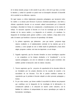 de la misma moneda; porque si sólo enseña lo que sabe y sólo da lo que tiene y no tiene
la iniciativa y actitud de aprender no puede tener un desempeño adecuado al desarrollo
de la sociedad en sus diferentes aspectos.
De igual manera se deben implementar propuestas pedagógicas que incorporen todos
los medios a su alcance para favorecer el proceso enseñanza-aprendizaje y una fuerte y
eficiente capacitación docente en un escenario cultural caracterizado por el desarrollo
tecnológico, diversidad de formas de comunicación y transformaciones en los modos de
trabajo. Es necesario capacitar al docente en el uso de tecnología que le permita el
dominio de los nuevos medios y su integración en el currículo y la enseñanza. La
integración de tecnología puede generar cambios a corto, mediano y largo plazo en las
aulas de manera que beneficien el proceso de aprendizaje del alumno.
1. La primera sugerencia, que planteamos para que nuestra propuesta tenga
mejores resultados es el replanteamiento curricular de las materias que así lo
ameriten, y como ejemplo de esto se habla mucho de globalización y hasta ahora
ningún programa contiene este tema tan importante en este tiempo.
2. Segunda sugerencia, que los docentes formados en áreas tecnológicas capaciten
a sus compañeros en los tiempos destinados a la “actualización” o en los
espacios pedagógicos, con esto no solamente se anula un gasto económico; sino
también permite la interacción entre los mismos docentes.
3. Tercera sugerencia, que los proyectos de capacitación de los docentes deben de
ser formulados por los propios directivos de las escuelas de acuerdo a las
necesidades de sus docentes. Con ello se pueden establecer sistemas de
capacitación que le permitan al docente adquirir un saber personal, pedagógico y
técnico.
4. Es por estas razones, que hemos sentidos la necesidad de elaborar una propuesta
que contribuya con la integración de las tecnologías de la información y la
comunicación aplicada a la educación de nuestro centro educativo, con la
finalidad de colaborar al enriquecimiento de nuevos aprendizajes por medio de
herramientas tecnológicas.
 