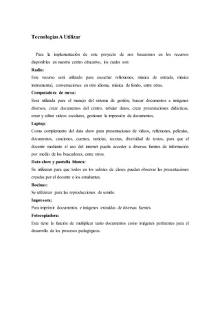 TecnologíasA Utilizar
Para la implementación de este proyecto de nos basaremos en los recursos
disponibles en nuestro centro educativo, los cuales son:
Radio:
Este recurso será utilizado para escuchar reflexiones, música de entrada, música
instrumental, conversaciones en otro idioma, música de fondo, entre otras.
Computadora de mesa:
Sera utilizada para el manejo del sistema de gestión, buscar documentos e imágenes
diversos, crear documentos del centro, tabular datos, crear presentaciones didácticas,
crear y editar videos escolares, gestionar la impresión de documentos.
Laptop:
Como complemento del data show para presentaciones de videos, reflexiones, películas,
documentos, canciones, cuentos, noticias, recetas, diversidad de textos, para que el
docente mediante el uso del internet pueda acceder a diversas fuentes de información
por medio de los buscadores, entre otros.
Data show y pantalla blanca:
Se utilizaran para que todos en los salones de clases puedan observar las presentaciones
creadas por el docente o los estudiantes.
Bocinas:
Se utilizaran para las reproducciones de sonido.
Impresora:
Para imprimir documentos e imágenes extraídas de diversas fuentes.
Fotocopiadora:
Esta tiene la función de multiplicar tanto documentos como imágenes pertinentes para el
desarrollo de los procesos pedagógicos.
 
