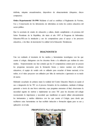 telefonía, máquina encuadernadora, dispositivos de almacenamiento (disquetes, discos
compactos).
Orden Departamental 10-1998 Mediante el cual se establece el Reglamento de Normas,
Uso y Conservación de los laboratorios de informática en todos los centros educativos del
sector público.
Que la secretaria de estado de educación y cultura, dando cumplimiento a la promesa del
Señor Presidente de la República, dio inicio al año 1997 al Programa de Informática
Educativa-PIE-con la instalación y uso de computadoras para el apoyo a los procesos
educativos, a los fines de incremental la calidad de la Educación Dominicana.
DIAGNOSTICO
Una vez realizado el inventario de los medios y herramientas tecnológicas con las que
cuenta el colegio, dialogamos con los docentes frente a la utilización que realizan de estos
medios. Sorpresivamente nos han contado que las 23 computadoras existen pero no poseen
los programas necesarios para la formación básica y menos cuentan con software
educativos, el equipo de sonido solo es utilizado para escuchar el himno nacional, ni los
radios, ni el video proyector son utilizados por falta de motivación e ignorancia en su modo
de usarse.
Habiendo escuchado de primera mano la realidad del Centro Educativo Rincón en cuanto al
uso e integración de las TIC en el proceso formativo de los estudiantes, mediante el dialogo
generado a través de una breve entrevista, cuya preguntas anexamos al final, observamos la
necesidad urgente de motivar e implementar un curso TIC para los docentes del colegio
reconociendo la importancia y necesidad que manifiestan en querer utilizar adecuadamente
los instrumentos y medios didácticos con los que cuenta el Colegio, pues desde que
recibieron estas herramientas no han recibido inducción o formación alguna para su uso y
aplicación en el aula.
PROPUESTA No.1 (Capacitación)
 