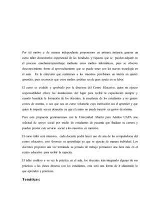 Por tal motivo y de manera independiente proponemos en primera instancia generar un
curso taller demostrativo experiencial de las bondades y riquezas que se pueden adquirir en
el proceso enseñanza/aprendizaje mediante estos medios informáticos, pues se observa
desconocimiento frente al aprovechamiento que se puede tener con las nuevas tecnología en
el aula. En la entrevista que realizamos a los maestros percibimos un interés en querer
aprender, pues reconocer que estos medios podrían ser de gran ayuda en su labor.
El curso es avalado y aprobado por la directora del Centro Educativo, quien sin ejercer
responsabilidad ofrece las instalaciones del lugar para recibir la capacitación siempre y
cuando beneficie la formación de los docentes, la enseñanza de los estudiantes y no genere
costos de nomina, o sea que sea un curso voluntario cuya motivación sea el aprender y que
quien lo imparta sea en donación ya que el centro no puede incurrir en gastos de nómina.
Para esta propuesta gestionaremos con la Universidad Abierta para Adultos UAPA una
solicitud de apoyo social por medio de estudiantes de pasantía que finalizan su carrera y
puedan prestar este servicio social a los maestros en mención.
El curso taller será intensivo, cada docente podrá hacer uso de una de las computadoras del
centro educativo, esto favorece su aprendizaje ya que se ejercita de manera individual. Los
docentes proponen una vez terminada su jornada de trabajo permanece una hora más en el
centro educativo para recibir la capacita.
El taller conlleva a su vez la práctica en el aula, los docentes irán integrando algunas de sus
prácticas a las clases directas con los estudiantes, esta será una forma de ir afianzando lo
que aprenden y practican.
Temáticas:
 