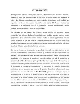 INTRODUCCIÓN
Paradójicamente estamos construyendo espacios y herramientas más modernas, atractivas,
eficientes y ágiles que pareciera tienen la solución y el secreto mágico para solucionar la
vida y las diferentes necesidades que vamos teniendo, sin embargo, en la realidad nos
seguimos encontrando con nuevas necesidades, con nuevas dificultades a la hora de
enfrentarnos a la modernidad que se va generando. Nuevos descubrimientos, nuevos
equipos, nuevas mentalidades y nuevas problemáticas.
La educación es una cadena, hoy tenemos nuevos métodos de enseñanza, nuevas
pedagogías que sabemos facilitan el aprendizaje, pero también tenemos maestros menos
preparados o poco actualizados con los avances. Todas las ciencias y profesiones con esta
carrera acelerada en que nos monta la creatividad humana debe ser foco de formación y
actualización permanente, siempre se dice que no hay que volver atrás, de hecho todo tiene
cara hacia el frente, hacia adelante, hacia el horizonte.
Las nuevas formas de comunicación y aprendizaje son cada vez más atractivas y nos
seducen exorbitantemente, cautivando la atención y facilitando con ello nuevas formas de
aprender. Por tal motivo se hace necesario entrar mar adentro y vincular directamente las
tecnologías a los procesos de enseñanza, buscando mejorar con ello la calidad de la
enseñanza, la calidad de vida de quien aprende “Las tecnologías de la información y la
comunicación (TIC) pueden contribuir al acceso universal a la educación, la igualdad en
la instrucción, el ejercicio de la enseñanza y el aprendizaje de calidad y el desarrollo
profesional de los docentes, así como a la gestión dirección y administración más
eficientes del sistema educativo.” La UNESCO aplica una estrategia amplia e
integradora en lo tocante a la promoción de las TIC en la educación. El acceso, la
integración y la calidad figuran entre los principales problemas que las TIC pueden
abordar. El dispositivo intersectorial de la UNESCO para el aprendizaje potenciado por
las TIC aborda estos temas mediante la labor conjunta de sus tres sectores: Comunicación
e Información, Educación y Ciencias.” http://www.unesco.org/new/es/unesco/themes/icts/
 