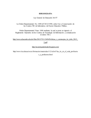 BIBLIOGRAFIA
Ley General de Educación 66-97
La Orden Departamental No. 1098 d/f 30/12/1998, sobre Uso y Conservación de
los Centros TIC de Informática del Sector Educativo Público.
Orden Departamental Num. 1606 mediante la cual se pone en vigencia el
Reglamento Operativo de los Centros de Tecnología de Información y comunicación
(Centros TIC).
http://www.educando.edu.do/files/2013/7511/2456/Politicas_y_estrategias_tic_julio_2013_
2.pdf
http://tecnologiadelaula.blogspot.com/
http://www.ite.educacion.es/formacion/materiales/112/cd/m7/las_tic_en_el_aula_profesora
s_y_profesores.html
 