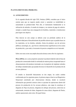PLANTEAMIENTO DEL PROBLEMA
1.1 ANTECEDENTES
En la segunda década del siglo XXI, Jiménez (2008), considera que el único
camino para que un negocio pueda crecer y aumentar su rentabilidad es
aumentando su productividad. Para ello, el instrumento fundamental es la
utilización de métodos, el estudio de tiempos y un sistema de pago de salarios:
siempre y cuando haya una conjugación de hombres, materiales e instalaciones
para lograr este objetivo.
Para innovar en este campo se debería crear un profundo análisis de la
productividad para el descubrimiento de posibles ahorros que se pueden hacer en
los materiales, en los diseños, métodos, forma de producir, uso de servicios
públicos, tecnología, etc., que lleven a disminuciones significativas en los costos
de producción, y por ende, al encuentro de precios competitivos en el mercado.
Sobre este tema existe una amplia discusión destaca entre ellos los siguientes:
Pérez (2012), tuvo como propósito aumentar la productividad de toda la línea de
producción comenzando desde la molienda de materia prima recuperada hasta el
almacenamiento del producto terminado con el propósito de implantar métodos
de trabajo estandarizados que puedan favorecer el desarrollo de la producción de
envases plásticos.
El estudio se desarrolló básicamente en dos etapas, las cuales estaban
conformadas por los siguientes pasos, la primera etapa se basó en un Diagnóstico
Situacional constituido por: observaciones directas, donde se recolectó
información que permitió conocer cómo se ejecutan las operaciones dentro del
proceso de producción de los envases plásticos, esta etapa la constituye el
diagrama de flujo de proceso, diagrama de enfoque del proceso, entrevista no
estructurada, tormenta de ideas, diagrama de causa efecto, diagrama de Pareto,
análisis operacional, entre otros. De igual forma;
 