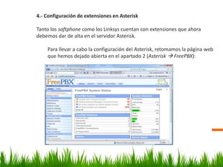 4.- Configuración de extensiones en Asterisk
Tanto los softphone como los Linksys cuentan con extensiones que ahora
debemos dar de alta en el servidor Asterisk.
Para llevar a cabo la configuración del Asterisk, retomamos la página web
que hemos dejado abierta en el apartado 2 (Asterisk  FreePBX):
 